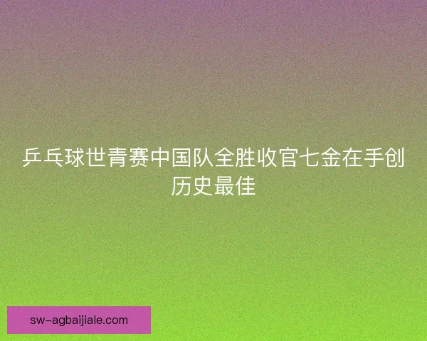 乒乓球世青赛中国队全胜收官七金在手创历史最佳
