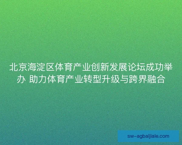 北京海淀区体育产业创新发展论坛成功举办 助力体育产业转型升级与跨界融合