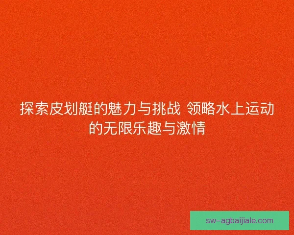 探索皮划艇的魅力与挑战 领略水上运动的无限乐趣与激情